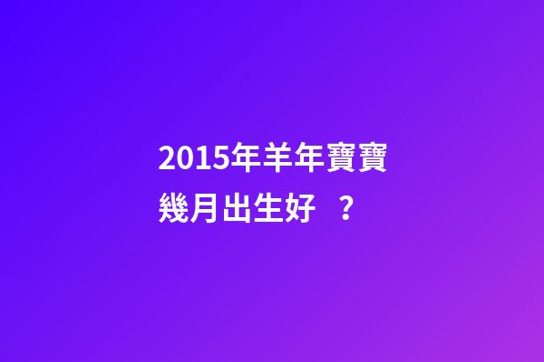 2015年羊年寶寶幾月出生好？-第1張-觀點-玄機派